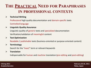 THE PRACTICAL NEED FOR PARAPHRASES
                    IN PROFESSIONAL CONTEXTS
          Technical Writing
           Professional high quality documentation and domain-specific texts
           Controlled language
          Linguistic Quality Assurance
           Linguistic quality of generic texts and specialized documentation
           Verification/validation of meaningful content
          Text Optimization
           Readable / publishable texts (business-oriented or purpose-oriented content)
          Terminology
           Search for the “exact” term or relevant keywords
          Translation
           Indispensable for human and machine translation (pre-editing and post-editing)


CICLing 2011                                                                   February 20-26, 2011
Anabela Barreiro                                                               Tokyo, Japan
 
