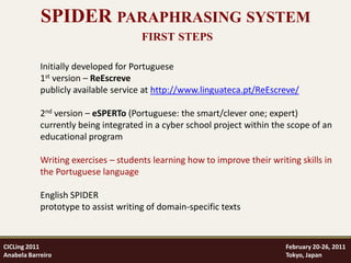SPIDER PARAPHRASING SYSTEM
                                      FIRST STEPS

            Initially developed for Portuguese
            1st version – ReEscreve
            publicly available service at http://www.linguateca.pt/ReEscreve/

            2nd version – eSPERTo (Portuguese: the smart/clever one; expert)
            currently being integrated in a cyber school project within the scope of an
            educational program

            Writing exercises – students learning how to improve their writing skills in
            the Portuguese language

            English SPIDER
            prototype to assist writing of domain-specific texts



CICLing 2011                                                               February 20-26, 2011
Anabela Barreiro                                                           Tokyo, Japan
 