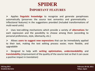 SPIDER
                             IMPORTANT FEATURES
       Applies linguistic knowledge to recognize and generate paraphrases
      automatically (preserves the source text semantics and grammaticality -
      inflectional features) in the suggestions provided (included transformations of
      multi-word units)
       Uses text-editing mechanisms which provide a variety of alternatives for
      each expression and the possibility to choose among them (according to
      personal preferences, style, idiomacity, etc.)
       Allows users to suggest new expressions that can be immediately applied
      to their text, making the text editing process easier, more flexible, and
      upgradable
       Designed to help with writing optimization, understandability and
      translatability (improvement of the quality of the source text so that it can cause
      a positive impact in translation)


CICLing 2011                                                                 February 20-26, 2011
Anabela Barreiro                                                             Tokyo, Japan
 