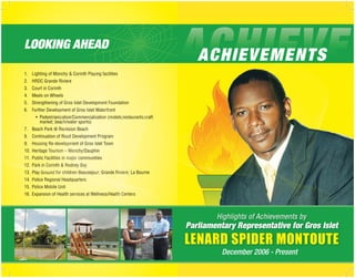 LOOKING AHEAD
                                                                            ACHIEVEMENTS
1. Lighting of Monchy & Corinth Playing facilities
2. HRDC Grande Riviere
3. Court in Corinth
4. Meals on Wheels
5. Strengthening of Gros Islet Development Foundation
6. Further Development of Gros Islet Waterfront
      •	 Pedestrianization/Commercialization (motels;restaurants;craft
	   	 	 market; beach/water sports)
7. Beach Park @ Rocksion Beach
8. Continuation of Road Development Program
9.	 Housing Re-development of Gros Islet Town
10.	 Heritage Tourism – Monchy/Dauphin
11.	 Public Facilities in major communities
12. Park in Corinth & Rodney Bay
13.	 Play Ground for children Beausejour; Grande Riviere; La Bourne
14. Police Regional Headquarters
15.	 Police Mobile Unit
16.	 Expansion of Health services at Wellness/Health Centers



                                                                                 Highlights of Achievements by
                                                                         Parliamentary Representative for Gros Islet
                                                                         LENARD SPIDER MONTOUTE
                                                                                   December 2006 - Present
 