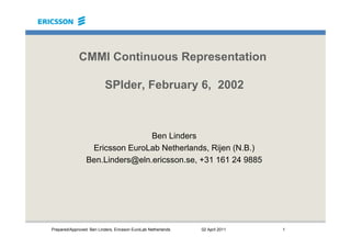 Prepared/Approved: Ben Linders, Ericsson EuroLab Netherlands 02 April 2011 1
CMMI Continuous Representation
SPIder, February 6, 2002
Ben Linders
Ericsson EuroLab Netherlands, Rijen (N.B.)
Ben.Linders@eln.ericsson.se, +31 161 24 9885
 