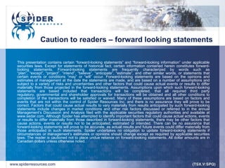 Caution to readers – forward looking statements

This presentation contains certain “forward-looking statements” and “forward-looking information” under applicable
securities laws. Except for statements of historical fact, certain information contained herein constitutes forward-
looking statements. Forward-looking statements are frequently characterized by words such as
“plan”, “except”, “project”, “intend”, “believe”, “anticipate”, “estimate”, and other similar words, or statements that
certain events or conditions “may” or “will” occur. Forward-looking statements are based on the opinions and
estimates of management at the date the statements are made, and are based on a number of assumptions and
subject to a variety of risks and uncertainties and other factors that could cause actual events or results to differ
materially from those projected in the forward-looking statements. Assumptions upon which such forward-looking
statements are based included that transactions will be completed, that all required third party
regulatory, governmental and shareholder approvals for transactions will be obtained and all other conditions to
completion of the transactions will be satisfied or waived. Many of these assumptions are based on factors and
events that are not within the control of Spider Resources Inc. and there is no assurance they will prove to be
correct. Factors that could cause actual results to vary materially from results anticipated by such forward-looking
statements include changes in market conditions and other risk factors discussed or referred to in the annual
Management‟s Discussion and Analysis filed with the applicable securities regulatory authorities and available at
www.sedar.com. Although Spider has attempted to identify important factors that could cause actual actions, events
or results to differ materially from those described in forward-looking statements, there may be other factors that
cause actions, events or results not to be anticipated, estimated or intended. There can be no assurance that
forward-looking statements will prove to be accurate, as actual results and future events could differ materially from
those anticipated in such statements. Spider undertakes no obligation to update forward-looking statements if
circumstances or management‟s estimates or opinions should change except as required by applicable securities
laws. The reader is cautioned not to place undue reliance on forward-looking statements. All dollar amounts are in
Canadian dollars unless otherwise noted.
 
