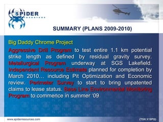 SUMMARY (PLANS 2009-2010)

Big Daddy Chrome Project
Aggressive Drill Program to test entire 1.1 km potential
strike length as defined by residual gravity survey.
Metallurgical Program underway at SGS Lakefield.
Independent Resource Estimate planned for completion by
March 2010… including Pit Optimization and Economic
review. Perimeter Survey to start to bring unpatented
claims to lease status. Base Line Environmental Monitoring
Program to commence in summer „09
 
