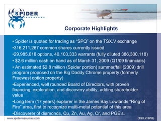 Corporate Highlights

• Spider is quoted for trading as “SPQ” on the TSX.V exchange
•316,211,267 common shares currently issued
•29,985,018 options, 40,103,333 warrants (fully diluted 386,300,118)
• $2.6 million cash on hand as of March 31, 2009 (Q1/09 financials)
• An estimated $2.8 million (Spider portion) summer/fall (2009) drill
program proposed on the Big Daddy Chrome property (formerly
Freewest option property)
•Experienced, well rounded Board of Directors, with proven
financing, exploration, and discovery ability, adding shareholder
value
•Long term (17 years) explorer in the James Bay Lowlands “Ring of
Fire” area, first to recognize multi-metal potential of this area
•Discoverer of diamonds, Cu, Zn, Au, Ag, Cr, and PGE‟s.
 