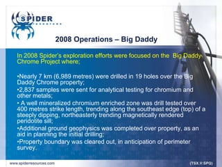 2008 Operations – Big Daddy

In 2008 Spider‟s exploration efforts were focused on the Big Daddy
Chrome Project where;

•Nearly 7 km (6,989 metres) were drilled in 19 holes over the Big
Daddy Chrome property;
•2,837 samples were sent for analytical testing for chromium and
other metals;
• A well mineralized chromium enriched zone was drill tested over
400 metres strike length, trending along the southeast edge (top) of a
steeply dipping, northeasterly trending magnetically rendered
peridotite sill;
•Additional ground geophysics was completed over property, as an
aid in planning the initial drilling;
•Property boundary was cleared out, in anticipation of perimeter
survey.
 