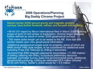 2009 Operations/Planning
                Big Daddy Chrome Project

Recent (winter 2009) ground gravity and magnetic gradient
surveys, have further rendered, refined, and focused drill targeting.

• NI-43-101 report by Micon International filed in March 2009 outlining
scope of work of next phase of exploration, chrome target area was
further defined as result of winter 2009 geophysical surveys
• 700 metre strike length yet to be tested to the NE from last drill
section based upon new geophysical information
•Additional geophysical targets exist on property, some of which are
MMS and/or VMS style targets, to be considered for additional work
including Pulse EM, followed by drilling if warranted;
•Summer/Fall 2009 program planned to encompass ~11,000 metres
of drilling (utilizing two drills), to produce preliminary resource
estimate, perimeter survey, base line environmental study, additional
geophysical surveying, costing an estimated $5.6 million (shared
50:50 with KWG), Spider‟s share would be ~ 2.8 million.
 