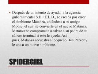 • Después de un intento de ayudar a la agencia
  gubernamental S.H.I.E.L.D., se escapa por error
  el simbionte Matanza, uniéndose a su amigo
  Moose, el cual se convierte en el nuevo Matanza.
  Matanza se comprometa a salvar a su padre de su
  cáncer terminal si éste le ayuda. Así
  pues, Matanza secuestra al pequeño Ben Parker y
  le une a un nuevo simbionte.



SPIDERGIRL
 