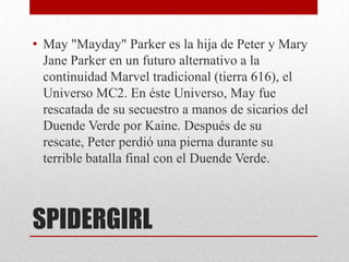 • May "Mayday" Parker es la hija de Peter y Mary
  Jane Parker en un futuro alternativo a la
  continuidad Marvel tradicional (tierra 616), el
  Universo MC2. En éste Universo, May fue
  rescatada de su secuestro a manos de sicarios del
  Duende Verde por Kaine. Después de su
  rescate, Peter perdió una pierna durante su
  terrible batalla final con el Duende Verde.



SPIDERGIRL
 