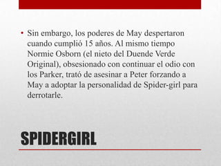 • Sin embargo, los poderes de May despertaron
  cuando cumplió 15 años. Al mismo tiempo
  Normie Osborn (el nieto del Duende Verde
  Original), obsesionado con continuar el odio con
  los Parker, trató de asesinar a Peter forzando a
  May a adoptar la personalidad de Spider-girl para
  derrotarle.




SPIDERGIRL
 