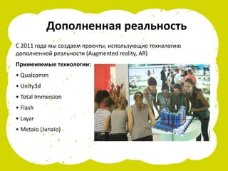 Дополненная реальность
С 2011 года мы создаем проекты, использующие технологию
дополненной реальности (Augmented reality, AR)
Применяемые технологии:
• Qualcomm
• Unity3d
• Total Immersion
• Flash
• Layar
• Metaio (Junaio)
 