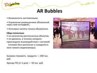 AR Bubbles
• Возможность кастомизации;
• Управление размещением объявлений
через web-интерфейс;
• Установка частоты показа объявления.
Сбор статистики:
• по количеству распознанных объектов;
• по времени, в течение которого
происходило взаимодействие с системой
(человек был распознан и находился в
зоне захвата видеокамеры).
Базовая стоимость продукта — 290 тыс.
руб.
Аренда ПО (2–3 дня) — 50 тыс. руб.
 