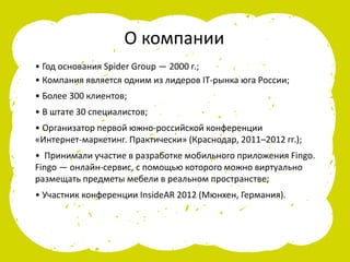 • Год основания Spider Group — 2000 г.;
• Компания является одним из лидеров IT-рынка юга России;
• Более 300 клиентов;
• В штате 30 специалистов;
• Организатор первой южно-российской конференции
«Интернет-маркетинг. Практически» (Краснодар, 2011–2012 гг.);
• Принимали участие в разработке мобильного приложения Fingo.
Fingo — онлайн-сервис, с помощью которого можно виртуально
размещать предметы мебели в реальном пространстве;
• Участник конференции InsideAR 2012 (Мюнхен, Германия).
О компании
 