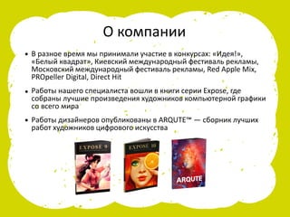 В разное время мы принимали участие в конкурсах: «Идея!»,
«Белый квадрат», Киевский международный фестиваль рекламы,
Московский международный фестиваль рекламы, Red Apple Mix,
PROpeller Digital, Direct Hit
Работы нашего специалиста вошли в книги серии Expose, где
собраны лучшие произведения художников компьютерной графики
со всего мира
Работы дизайнеров опубликованы в ARQUTE™ — сборник лучших
работ художников цифрового искусства
О компании
•
•
•
 