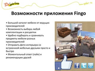 Возможности приложения Fingo
• Большой каталог мебели от ведущих
производителей
• Возможность выбора любой
комплектации и расцветки
• Удобно подбирать и сравнивать
предметы мебели разных
производителей
• Отправить фото интерьера со
встроенной мебелью друзьям просто и
быстро
• Моментальный ответ (лайк) и
рекомендации друзей
 