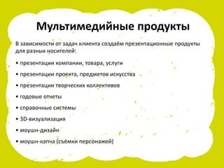 Мультимедийные продукты
В зависимости от задач клиента создаём презентационные продукты
для разных носителей:
• презентации компании, товара, услуги
• презентации проекта, предметов искусства
• презентации творческих коллективов
• годовые отчеты
• справочные системы
• 3D-визуализация
• моушн-дизайн
• моушн-капча (съёмки персонажей)
 