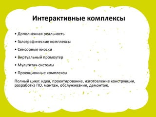Интерактивные комплексы
• Дополненная реальность
• Голографические комплексы
• Сенсорные киоски
• Виртуальный промоутер
• Мультитач-системы
• Проекционные комплексы
Полный цикл: идея, проектирование, изготовление конструкции,
разработка ПО, монтаж, обслуживание, демонтаж.
 
