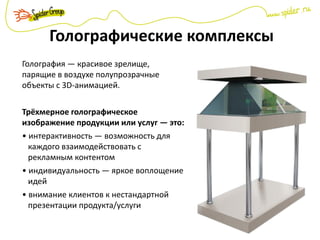 Голографические комплексы
Голография — красивое зрелище,
парящие в воздухе полупрозрачные
объекты с 3D-анимацией.
Трёхмерное голографическое
изображение продукции или услуг — это:
• интерактивность — возможность для
каждого взаимодействовать с
рекламным контентом
• индивидуальность — яркое воплощение
идей
• внимание клиентов к нестандартной
презентации продукта/услуги
 
