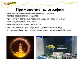 Применение голографии
• демонстрационный комплекс в шоурумах, офисах,
торгово-развлекательных центрах
• презентация ювелирных украшений, изделий из драгоценных
и полу-драгоценных металлов
• демонстрация музейных экспонатов
• реклама в кинотеатрах, кафе, клубах, бизнес-центрах и т.д.
• мультимедийные голографические витрины для магазинов/бутиков
 