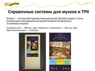 Справочные системы для музеев и ТРК
Клиент — Сочинский художественный музей, Музей истории г.Сочи,
Литературно-мемориальный музей Николая Островского.
3 языковые версии.
Стоимость ПО — 780 тыс. руб. Стоимость 1 комплекса — 220 тыс. руб.
Срок изготовления — 2 месяца.
 
