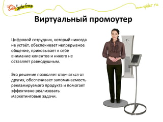 Виртуальный промоутер
Цифровой сотрудник, который никогда
не устаёт, обеспечивает непрерывное
общение, приковывает к себе
внимание клиентов и никого не
оставляет равнодушным.
Это решение позволяет отличаться от
других, обеспечивает запоминаемость
рекламируемого продукта и помогает
эффективно реализовать
маркетинговые задачи.
 