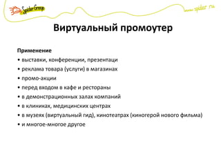 Виртуальный промоутер
Применение
• выставки, конференции, презентаци
• реклама товара (услуги) в магазинах
• промо-акции
• перед входом в кафе и рестораны
• в демонстрационных залах компаний
• в клиниках, медицинских центрах
• в музеях (виртуальный гид), кинотеатрах (киногерой нового фильма)
• и многое-многое другое
 