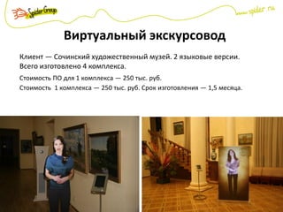 Виртуальный экскурсовод
Клиент — Сочинский художественный музей. 2 языковые версии.
Всего изготовлено 4 комплекса.
Стоимость ПО для 1 комплекса — 250 тыс. руб.
Стоимость 1 комплекса — 250 тыс. руб. Срок изготовления — 1,5 месяца.
 