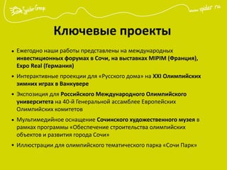 Ключевые проекты
Ежегодно наши работы представлены на международных
инвестиционных форумах в Сочи, на выставках MIPIM (Франция),
Expo Real (Германия)
Интерактивные проекции для «Русского дома» на XXI Олимпийских
зимних играх в Ванкувере
Экспозиция для Российского Международного Олимпийского
университета на 40-й Генеральной ассамблее Европейских
Олимпийских комитетов
Мультимедийное оснащение Сочинского художественного музея в
рамках программы «Обеспечение строительства олимпийских
объектов и развития города Сочи»
Иллюстрации для олимпийского тематического парка «Сочи Парк»
•
•
•
•
•
 