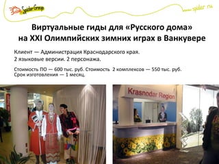 Виртуальные гиды для «Русского дома»
на XXI Олимпийских зимних играх в Ванкувере
Клиент — Администрация Краснодарского края.
2 языковые версии. 2 персонажа.
Стоимость ПО — 600 тыс. руб. Стоимость 2 комплексов — 550 тыс. руб.
Срок изготовления — 1 месяц.
 