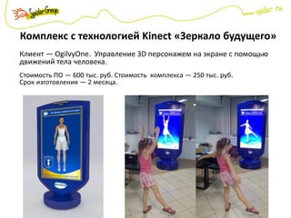 Комплекс с технологией Kinect «Зеркало будущего»
Клиент — OgilvyOne. Управление 3D персонажем на экране с помощью
движений тела человека.
Стоимость ПО — 600 тыс. руб. Стоимость комплекса — 250 тыс. руб.
Срок изготовления — 2 месяца.
 