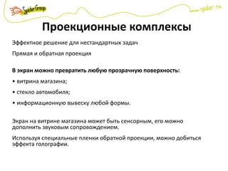 Проекционные комплексы
Эффектное решение для нестандартных задач
Прямая и обратная проекция
В экран можно превратить любую прозрачную поверхность:
• витрина магазина;
• стекло автомобиля;
• информационную вывеску любой формы.
Экран на витрине магазина может быть сенсорным, его можно
дополнить звуковым сопровождением.
Используя специальные пленки обратной проекции, можно добиться
эффекта голографии.
 