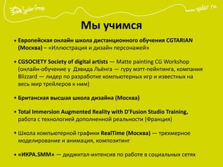 Мы учимся
Европейская онлайн школа дистанционного обучения CGTARIAN
(Москва) – «Иллюстрация и дизайн персонажей»
CGSOCIETY Society of digital artists — Matte painting CG Workshop
(онлайн-обучение у Дэвида Льёнга — гуру мэтт-пейнтинга, компания
Blizzard — лидер по разработке компьютерных игр и известных на
весь мир трейлеров к ним)
Британская высшая школа дизайна (Москва)
Total Immersion Augmented Reality with D'Fusion Studio Training,
работа с технологией дополненной реальности (Франция)
Школа компьютерной графики RealTime (Москва) — трехмерное
моделирование и анимация, композитинг
«ИКРА.SMM» — диджитал-интенсив по работе в социальных сетях
•
•
•
•
•
•
 