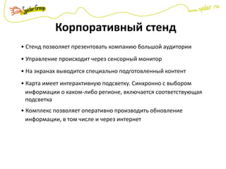 Корпоративный стенд
• Стенд позволяет презентовать компанию большой аудитории
• Управление происходит через сенсорный монитор
• На экранах выводится специально подготовленный контент
• Карта имеет интерактивную подсветку. Синхронно с выбором
информации о каком-либо регионе, включается соответствующая
подсветка
• Комплекс позволяет оперативно производить обновление
информации, в том числе и через интернет
 