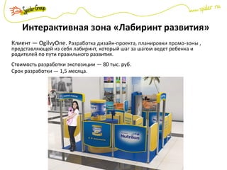 Интерактивная зона «Лабиринт развития»
Клиент — OgilvyOne. Разработка дизайн-проекта, планировки промо-зоны ,
представляющей из себя лабиринт, который шаг за шагом ведет ребенка и
родителей по пути правильного развития.
Стоимость разработки экспозиции — 80 тыс. руб.
Срок разработки — 1,5 месяца.
 