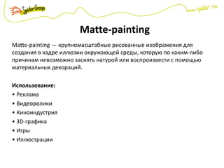 Matte-painting
Matte-painting — крупномасштабные рисованные изображения для
создания в кадре иллюзии окружающей среды, которую по каким-либо
причинам невозможно заснять натурой или воспроизвести с помощью
материальных декораций.
Использование:
• Реклама
• Видеоролики
• Киноиндустрия
• 3D-графика
• Игры
• Иллюстрации
 