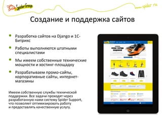Создание и поддержка сайтов
Разработка сайтов на Django и 1С-
Битрикс
Работы выполняются штатными
специалистами
Мы имеем собственные технические
мощности и хостинг-площадку
Разрабатываем промо-сайты,
корпоративные сайты, интернет-
магазины
Имеем собственную службы технической
поддержки. Все задачи проходят через
разработанную нами систему Spider Support,
что позволяет оптимизировать работу
и предоставлять качественную услугу.
 