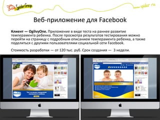 Веб-приложение для Facebook
Клиент — OgilvyOne. Приложение в виде теста на раннее развитие
темперамента ребенка. После просмотра результатов тестирования можно
перейти на страницу с подробным описанием темперамента ребенка, а также
поделиться с другими пользователями социальной сети Facebook.
Стоимость разработки — от 120 тыс. руб. Срок создания — 3 недели.
 