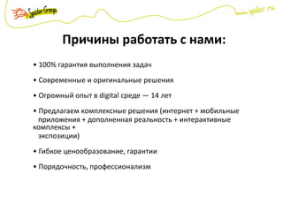 Причины работать с нами:
• 100% гарантия выполнения задач
• Современные и оригинальные решения
• Огромный опыт в digital среде — 14 лет
• Предлагаем комплексные решения (интернет + мобильные
приложения + дополненная реальность + интерактивные
комплексы +
экспозиции)
• Гибкое ценообразование, гарантии
• Порядочность, профессионализм
 