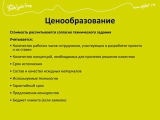 Ценообразование
Стоимость рассчитывается согласно технического задания
Учитывается:
• Количество рабочих часов сотрудников, участвующих в разработке проекта
и их ставки
• Количество концепций, необходимых для принятия решения клиентом
• Срок исполнения
• Состав и качество исходных материалов
• Используемые технологии
• Гарантийный срок
• Предложения конкурентов
• Бюджет клиента (если заявлен)
 