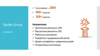 SpiderGroup
окомпании
 Год основания — 2000
 990+ проектов
 360+ клиентов
Направления:
 Дополненная реальность (AR)
 Виртуальная реальность (VR)
 Мобильные приложения
 Разработка и продвижение веб-сайтов
 Дизайн интерфейсов и графический дизайн
 Интерактивные инсталляции
 