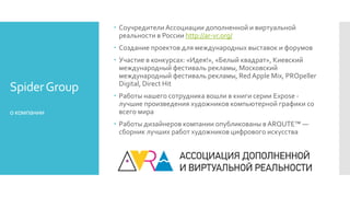 SpiderGroup
окомпании
 Соучредители Ассоциации дополненной и виртуальной
реальности в России http://ar-vr.org/
 Создание проектов для международных выставок и форумов
 Участие в конкурсах: «Идея!», «Белый квадрат», Киевский
международный фестиваль рекламы, Московский
международный фестиваль рекламы, Red Apple Mix, PROpeller
Digital, Direct Hit
 Работы нашего сотрудника вошли в книги серии Expose -
лучшие произведения художников компьютерной графики со
всего мира
 Работы дизайнеров компании опубликованы в ARQUTE™ —
сборник лучших работ художников цифрового искусства
 