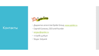 Контакты
 Диджитал-агентство Spider Group, www.spider.ru
 Сергей Соляник, CEO and Founder
 sergey@spider.ru
 +7 (918) 4476477
 Skype: Solyanik
 