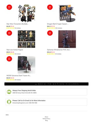 Always Free Shipping World Wide
3465 McVaney Road Asheville NC 28801
Please Call Us Or Email Us for More Information
Info@shopforgamers.com / 828-785-7569
MENU
About
Refund Policy
Blog
IMPORTANT
B A C K T O A C T I O N F I G U R E S
Star War Characters Buildab...
$41.96 $24.64
     54 reviews
Dragon Ball Z Super Saiyan ...
$34.71 $22.59
     253 reviews
Stan Lee Action Figure
$98.97 $65.98
     34 reviews
Sylvanas Windrunner PVC Act...
$92.10 $51.60
     32 reviews
WOW Sylvanas Dark Traxex Ac...
$35.99 $26.49
     26 reviews
41%
OFF
35%
OFF
33%
OFF
44%
OFF
26%
OFF
 