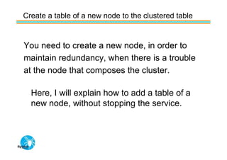 Create a table of a new node to the clustered table


You need to create a new node, in order to
maintain redundancy, when there is a trouble
at the node that composes the cluster.

  Here, I will explain how to add a table of a
  new node, without stopping the service.
 