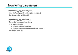 Monitoring parameters
- monitoring_bg_interval(mbi)
 Interval of background monitoring.(microsecond)
 The default value is 10000000


- monitoring_bg_kind(mbk)
 The kind of background monitoring.
 0 : It doesn't monitor.
 1 : It monitors state of connection.
 2 : It monitors state of a table without where clause.
 The default value is 0
 