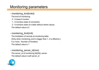 Monitoring parameters
- monitoring_kind(mkd)
 The kind of monitoring.
 0 : It doesn't monitor.
 1 : It monitors state of connection.
 2 : It monitors state of a table without where clause.
 The default value is 0


- monitoring_limit(mlt)
 The limititation of records at monitoring table.
 (Only when monitoring_kind is bigger than 1, it is effective.)
 0 or more : Number of limitation.
 The default value is 1


- monitoring_server_id(msi)
 The server_id of monitoring MySQL server.
 The default value is self server_id
 