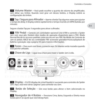 Controles e Conexões
2•3
11 Volume Master – Você pode escolher a quantia de volume do amplificador,
sem afetar seu timbre. Quando você girar um desses botões, o Display exibirá as
configurações do timbre.
12 Tap / Segure para Afinador –Aperte o botãoTap algumas vezes para ajustar
o tempo do delay. O display exibirá rapidamente o tempo inserido em BPM (batidas por
minuto).
Segure o botão Tap por 3 segundos para ativar o afinador.
13 FBV Pedal – Conecte um controlador opcional Line 6 FBV e controle o Spider
Jam com seus pés. Existem dois modos de operação disponíveis para o FBV. Modo
Normal lhe dá os recursos padrões como escrito em seu FBV. No Modo de Controle de
Jam os pedais ABCD de seu controlador FBV acionarão gravador/música/playback de
bateria e gravação. veja a página 4•5 para maiores informações.
14 Fones – Para ouvir com fones, çconecte aqui. Os falantes serão mutados quando
esse jack for utilizado.
15 Chave de Liga – Ligue essa chave para trazer o Spider Jam à vida.
16 Display – O LCD (display de cristal líquido) é sua janela para controles do Spider
Jam. Aqui, você terá várias“páginas”para controlar seu som.
17 Botão de Seleção – Gire esse botão para alterar o ítem selecionado no
Display.
18 Navegador de 4 Botões – Pressione Cima, Baixo, Esquerda e Direita nesse
botão para ir ao ajuste que você deseja fazer.
DISTRIBUIÇÃO EXCLUSIVA
 