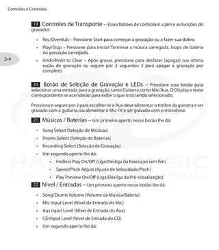 Controles e Conexões
2•4
19 Controles de Transporte – Esses botões de controlam a jam e as funções do
gravador:
Rec/Overdub –•	 Pressione Start para começar a gravação ou a fazer sua dobra.
Play/Stop –•	 Pressione para Iniciar/Terminar a música carregada, loops de bateria
ou gravação carregada.
Undo/Hold to Clear –•	 Após gravar, pressione para desfazer (apagar) sua última
seção de gravação ou segure por 3 segundos 3 para apagar a gravação por
completo.
20 Botão de Seleção de Gravação e LEDs – Pressione esse botão para
selecionar uma entrada para a gravação, tanto Guitarra como Mic/Aux. O Display e texto
correspondente se acenderão para exibir o que está sendo selecionado.
Pressione e segure por 2 para escolher se o Aux deve alimentar o timbre da guitarra e ser
gravado com a guitarra, ou alimentar o Mic FX e ser gravado com o microfone.
21 Músicas / Baterias – Um primeiro aperto nesse botão lhe dá:
Song Select (Seleção de Músicas)•	
Drums Select (Seleção de Baterias)•	
Recording Select (Seleção de Gravação)•	
Um segundo aperto lhe dá:•	
Endless Play On/Off (Liga/Desliga da Execução sem fim)•	
Speed/Pitch Adjust (Ajuste de Velocidade/Pitch)•	
Play Preview On/Off (Liga/Desliga da Pré-vizualização)•	
22 Nível / Entradas – Um primeiro aperto nesse botão lhe dá:
Song/Drums Volume (Volume da Música/Bateria)•	
Mic Input Level (Nível de Entrada do Mic)•	
Aux Input Level (Nível de Entrada do Aux)•	
CD Input Level (Nível de Entrada do CD)•	
Um segundo aperto lhe dá:•	
DISTRIBUIÇÃO EXCLUSIVA
 