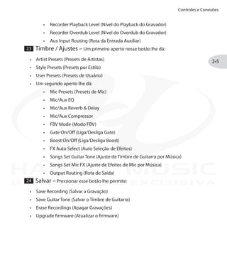Controles e Conexões
2•5
Recorder Playback Level (Nível do Playback do Gravador)•	
Recorder Overdub Level (Nível do Overdub do Gravador)•	
Aux Input Routing (Rota da Entrada Auxiliar)•	
23 Timbre / Ajustes – Um primeiro aperto nesse botão lhe dá:
Artist Presets (Presets de Artistas)•	
Style Presets (Presets por Estilo)•	
User Presets (Presets de Usuário)•	
Um segundo aperto lhe dá:•	
Mic Presets (Presets de Mic)•	
Mic/Aux EQ•	
Mic/Aux Reverb & Delay•	
Mic/Aux Compressor•	
FBV Mode (Modo FBV)•	
Gate On/Off (Liga/Desliga Gate)•	
Boost On/Off (Liga/Desliga Boost)•	
FX Auto Select (Auto Seleção de Efeitos)•	
Songs Set Guitar Tone (Ajuste de Timbre de Guitarra por Música)•	
Songs Set Mic FX (Ajuste de Efeitos de Mic por Música)•	
Output Routing (Rota de Saída)•	
24 Salvar – Pressionar esse botão lhe permite:
Save Recording (Salvar a Gravação)•	
Save Guitar Tone (Salvar o Timbre de Guitarra)•	
Erase Recordings (Apagar Gravações)•	
Upgrade firmware (Atualizar o firmware)•	
DISTRIBUIÇÃO EXCLUSIVA
 