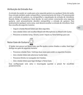 O Amp Spider Jam
3•3
Atribuição da Entrada Aux
A entrada Aux pode ser usada para uma segunda guitarra ou qualquer fonte de áudio.
Essa entrada também pode compartilhar o processamento de Amp e FX processando
com a entrada de guitarra, ou compartilhar a equalização da entrada de microfone,
Reverb, Delay e Compressor. Você decide. Se você estiver conectando uma segunda
guitarra, você provavelmente decidirá compartilhar a entrada de guitarra. Para
praticamente qualquer outra coisa, você deverá escolher a entrada de microfone. Você
faz a escolha da seguinte maneira:
Segure o botão•	 Record Select por dois segundos.
Gire o botão•	 Select até escolher Mixed with Microphone ou Mixed with Guitar.
Pressione os botões•	 Song / Drums, Level / Inputs ou Tone/Settings para sair.
Noise Gate de Guitarra
O Spider Jam possui um Noise Gate, que lhe ajuda a cortar chiados e ruídos. Você liga/
desliga seu gate da seguinte maneira:
Pressione o botão•	 Tone / Settings duas vezes para exibir as seguintes funções.
Gire o botão•	 Select até selecionar Guitar Gate.
Pressione Direita no navegador de 4 botões.•	
Gire o botão•	 Select para ligar/desligar o Noise Gate.
Essa configuração será salva e recarregada quando o preset for escolhido
posteriormente.
DISTRIBUIÇÃO EXCLUSIVA
 