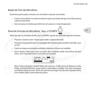 O Amp Spider Jam
3•5
Botão de Trim do Microfone
O primeiro passo após conectar um microfone é ajustar esse botão:
Cante no microfone no máximo volume e gire esse botão até que a luz•	 Clip comece
a piscar levemente.
Gire um pouco o botão para diminuir um pouco e o clip desaparecer.•	
Nível de Entrada do Microfone, Aux, e CD/MP3
Antes de usar as entradas de Mic, Aux e CD/MP3, ajuste seu nível da seguinte maneira:
Pression o botão•	 Level / Inputs para exibir a página de nível.
Pressione Esqueda/Direita•	 no navegador de 4 botões para escolher entre Mic, Aux,
ou CD.
Cante ou toque na entrada escolhida e observe a leitura no medidor.•	
Gire o botão•	 Select para cima ou baixo até o medidor exibir uma leitura de pico
entre -20 e 0 quando estiver cantando ou tocando.
Dica: Conece girando o botão Select até você ver +0 dB (como vê abaixo) na tela.
Então, aumente/diminua o que estiver conectado ao Spider Jam para conseguir
uma leitura de pico entre -20 e 0. Se você não consegui isso do outro equipamento,
Use o botão Select como descrito acima.DISTRIBUIÇÃO EXCLUSIVA
 